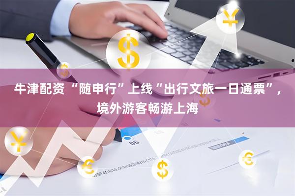 牛津配资 “随申行”上线“出行文旅一日通票”，境外游客畅游上海