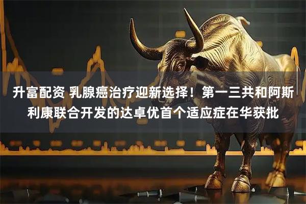 升富配资 乳腺癌治疗迎新选择！第一三共和阿斯利康联合开发的达卓优首个适应症在华获批