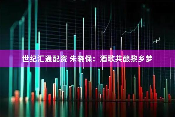 世纪汇通配资 朱晓保：酒歌共酿黎乡梦