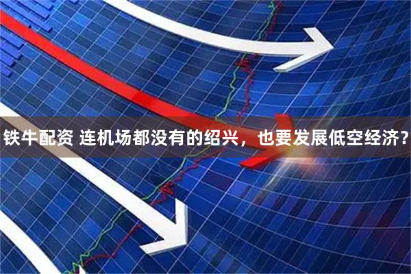 铁牛配资 连机场都没有的绍兴，也要发展低空经济？