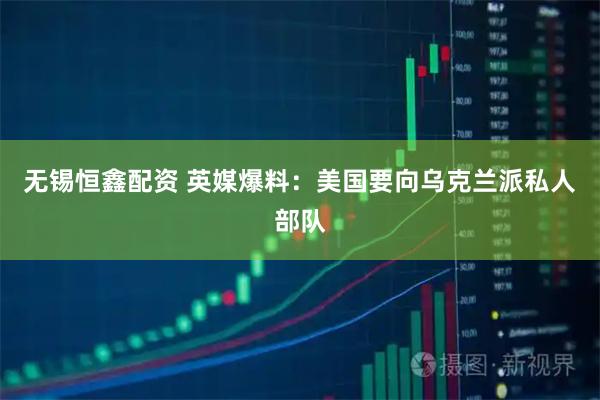 无锡恒鑫配资 英媒爆料：美国要向乌克兰派私人部队