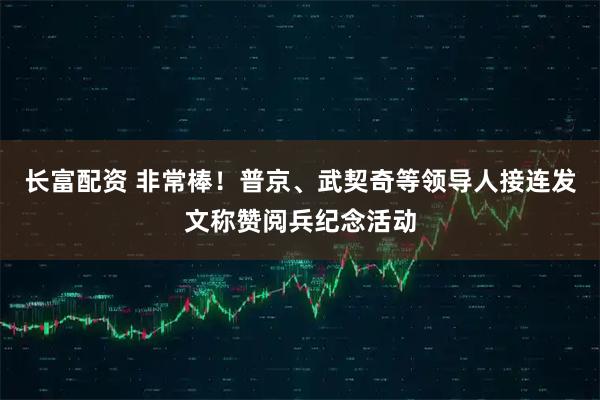 长富配资 非常棒！普京、武契奇等领导人接连发文称赞阅兵纪念活动