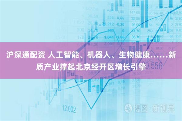 沪深通配资 人工智能、机器人、生物健康……新质产业撑起北京经开区增长引擎