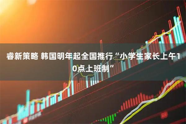 睿新策略 韩国明年起全国推行“小学生家长上午10点上班制”