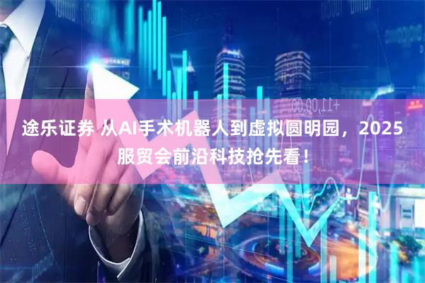 途乐证券 从AI手术机器人到虚拟圆明园，2025服贸会前沿科技抢先看！