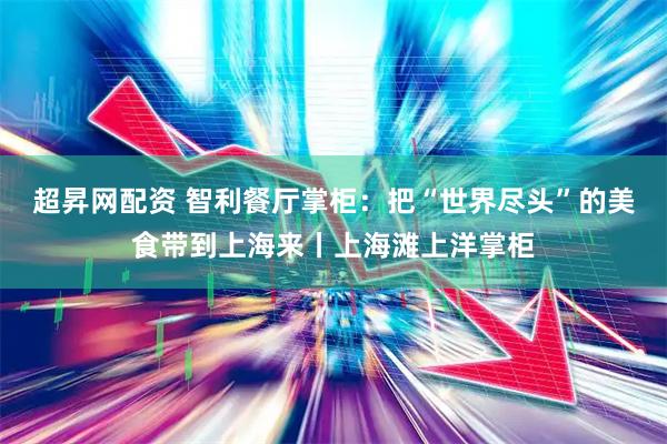 超昇网配资 智利餐厅掌柜：把“世界尽头”的美食带到上海来丨上海滩上洋掌柜