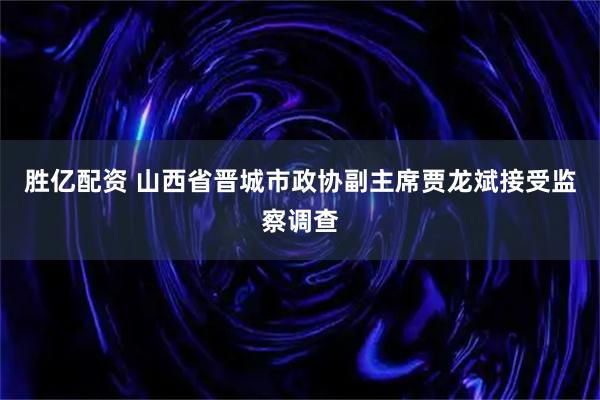 胜亿配资 山西省晋城市政协副主席贾龙斌接受监察调查