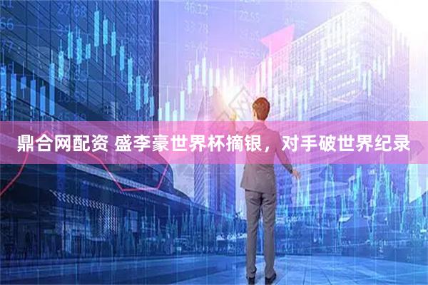 鼎合网配资 盛李豪世界杯摘银，对手破世界纪录