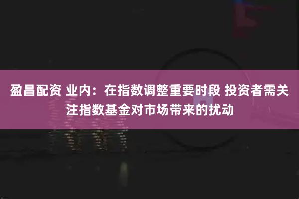 盈昌配资 业内：在指数调整重要时段 投资者需关注指数基金对市场带来的扰动