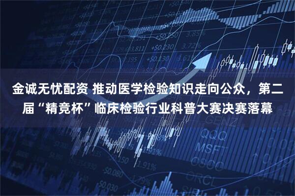 金诚无忧配资 推动医学检验知识走向公众，第二届“精竞杯”临床检验行业科普大赛决赛落幕