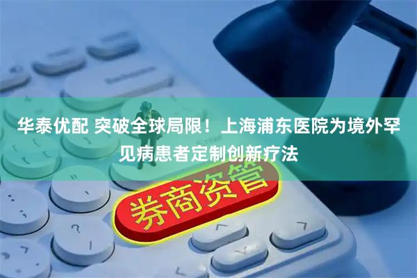 华泰优配 突破全球局限！上海浦东医院为境外罕见病患者定制创新疗法