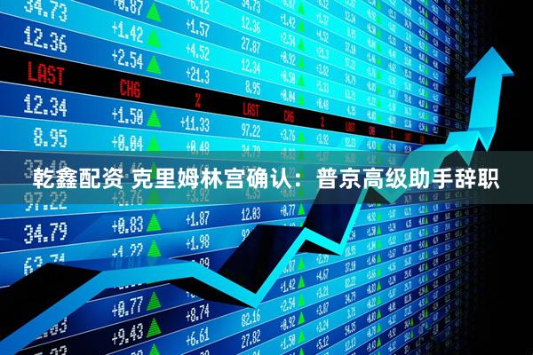 乾鑫配资 克里姆林宫确认：普京高级助手辞职