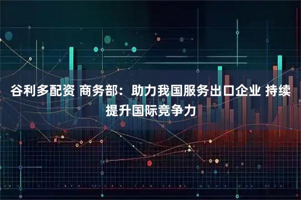谷利多配资 商务部：助力我国服务出口企业 持续提升国际竞争力