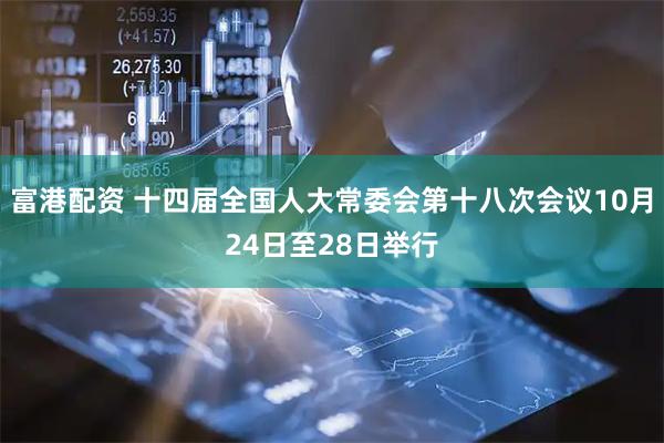 富港配资 十四届全国人大常委会第十八次会议10月24日至28日举行
