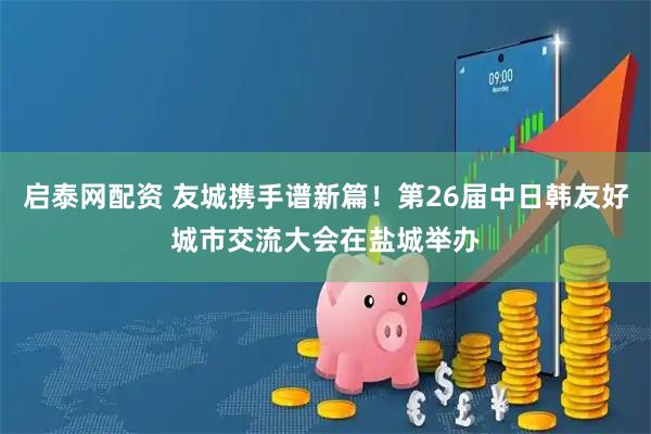 启泰网配资 友城携手谱新篇！第26届中日韩友好城市交流大会在盐城举办