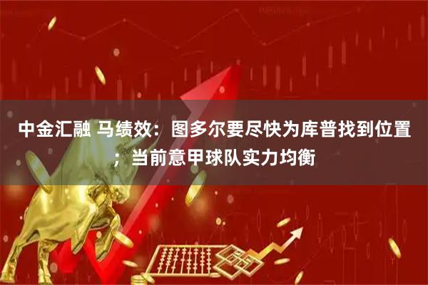 中金汇融 马绩效：图多尔要尽快为库普找到位置；当前意甲球队实力均衡
