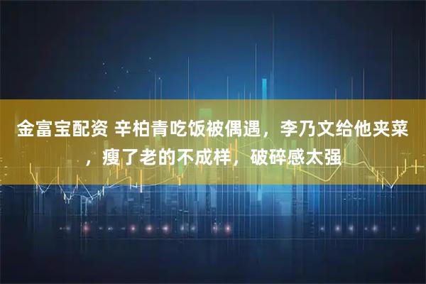 金富宝配资 辛柏青吃饭被偶遇，李乃文给他夹菜，瘦了老的不成样，破碎感太强