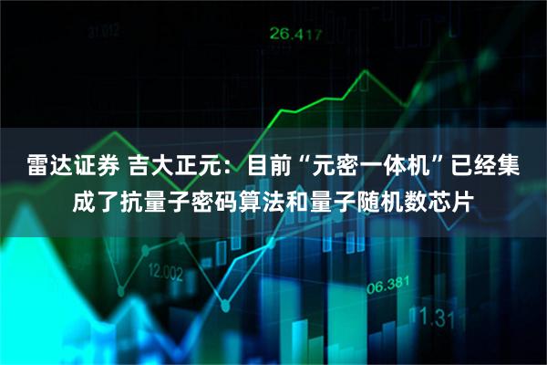 雷达证券 吉大正元：目前“元密一体机”已经集成了抗量子密码算法和量子随机数芯片