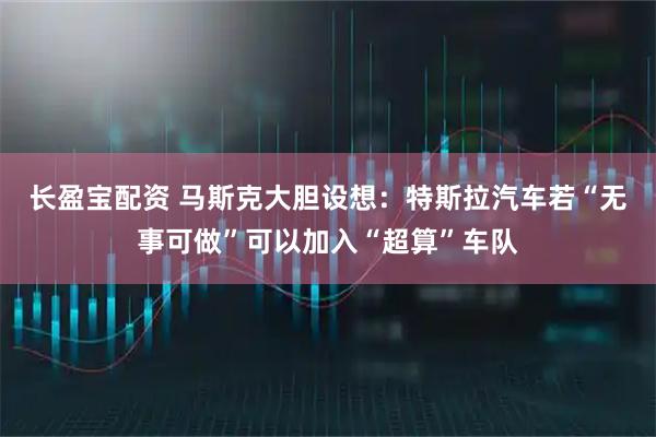 长盈宝配资 马斯克大胆设想：特斯拉汽车若“无事可做”可以加入“超算”车队