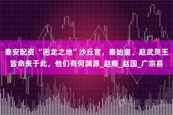 秦安配资 “困龙之地”沙丘宫，秦始皇、赵武灵王皆命丧于此，他们有何渊源_赵雍_赵国_广宗县