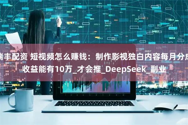 瑞丰配资 短视频怎么赚钱：制作影视独白内容每月分成收益能有10万_才会推_DeepSeek_副业