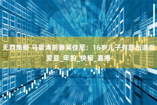 无双策略 马景涛前妻吴佳尼：16岁儿子有意出道当爱豆_年拍_快报_直播