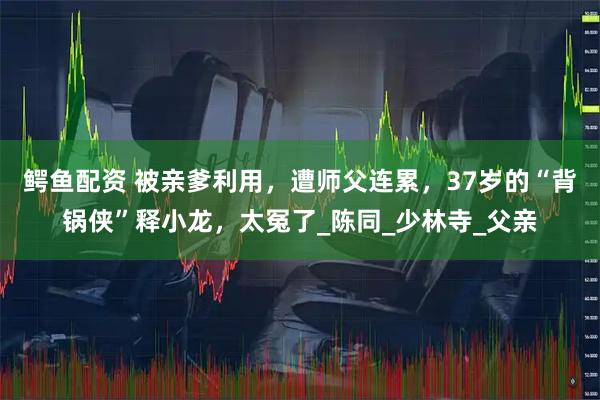 鳄鱼配资 被亲爹利用，遭师父连累，37岁的“背锅侠”释小龙，太冤了_陈同_少林寺_父亲