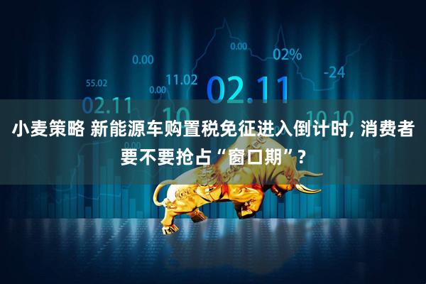 小麦策略 新能源车购置税免征进入倒计时, 消费者要不要抢占“窗口期”?