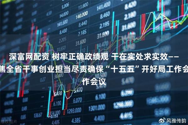 深富网配资 树牢正确政绩观 干在实处求实效——聚焦全省干事创业担当尽责确保“十五五”开好局工作会议