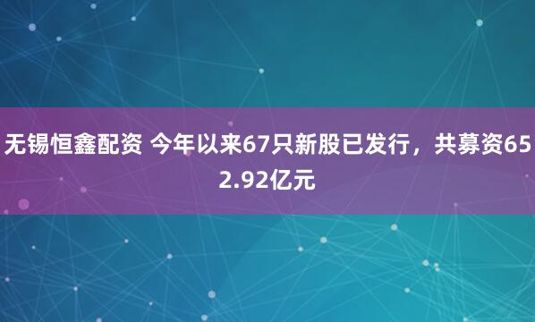 无锡恒鑫配资 今年以来67只新股已发行,共募资652.92亿元