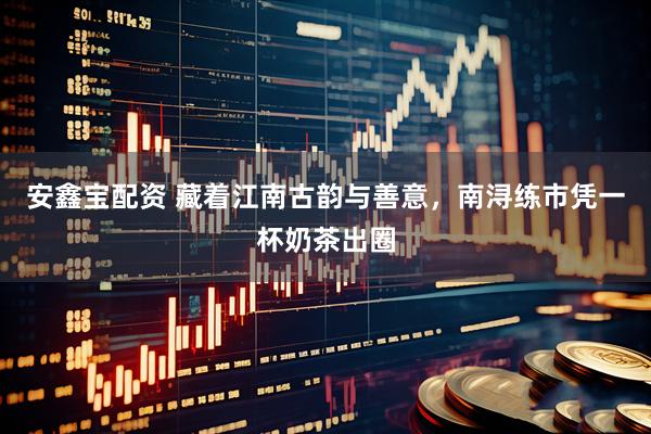 安鑫宝配资 藏着江南古韵与善意,南浔练市凭一杯奶茶出圈